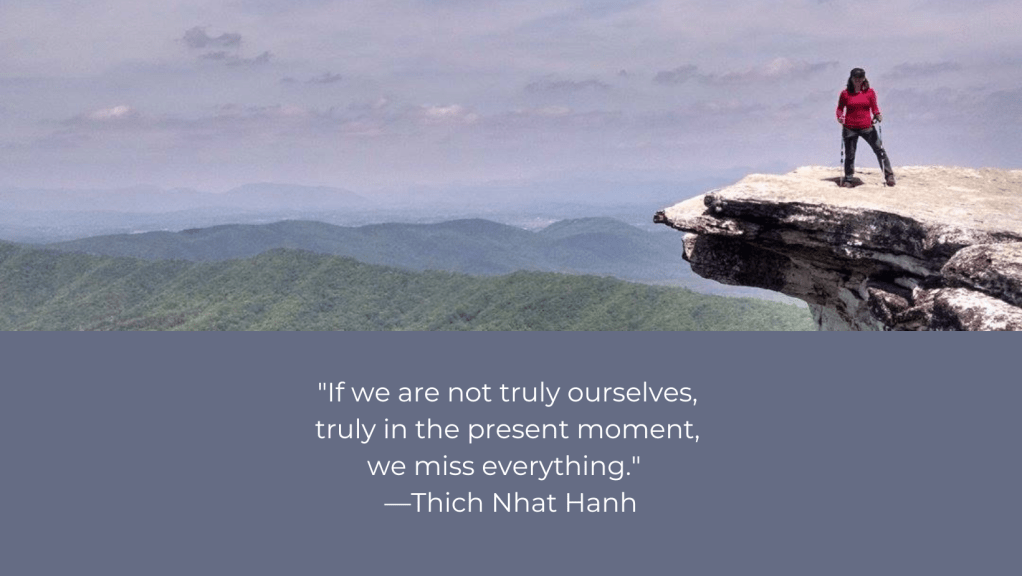 Image: Colleen standing on a cliff called McAfee's Knob. In the background is a mountain range and broad, blue sky. Quote: If we are not truly ourselves, truly in the present moment, we miss everything." Thich Nhat Hanh 