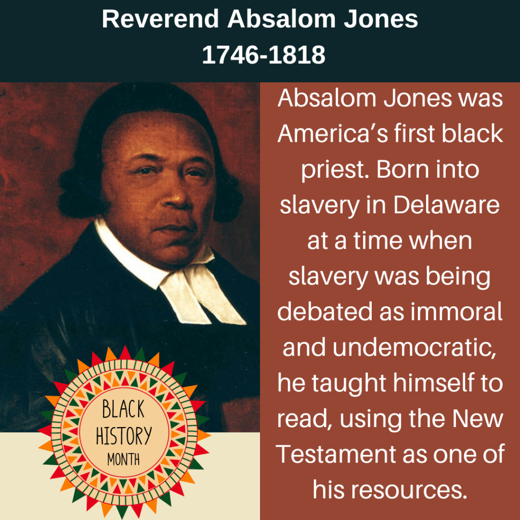 Informational image of Absalom Jones. TEXT: Reverend Absalom Jones 1746-1818. Absalom Jones was America's first black priest. Born into slavery in Delaware at a time when slavery was being debated as immoral and undemocratic, he taught himself to read, using the New Testament as one of his sources. 