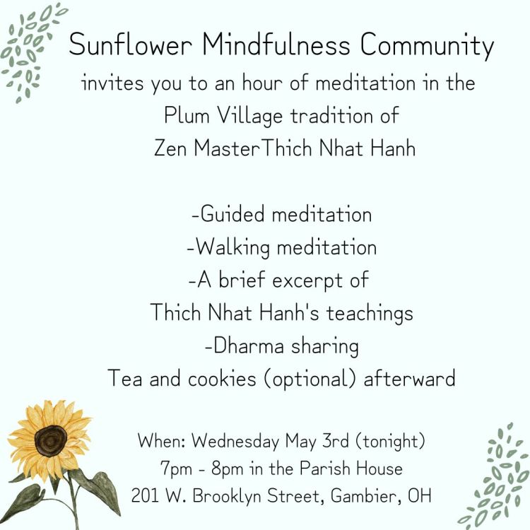 Invitation with sunflower decoration. Sunflower Mindfulness Community invites you to an hour of meditation in the Plum Village Tradition of Zen Master Thich Nhat Hanh. Guided meditation. Walking meditation. A brief excerpt of Thich Nhat Hanh's teachings. Dharma sharing. Tea and cookies afterward (optional). When: Wednesday, May 3rd. 7pm to 8pm in the Parish House at 201 W. Brooklyn Street, Gambier, Ohio.